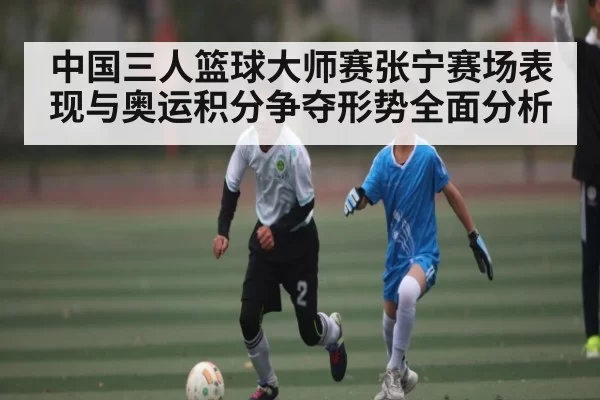 中国三人篮球大师赛张宁赛场表现与奥运积分争夺形势全面分析